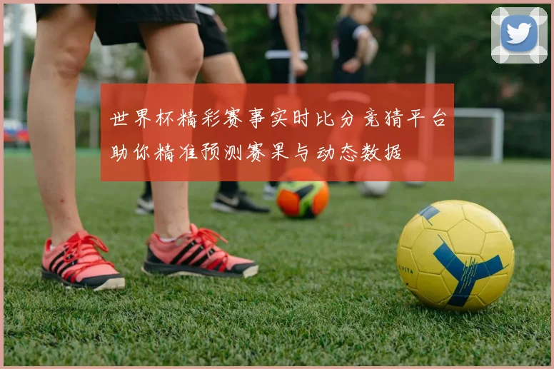 世界杯精彩赛事实时比分竞猜平台助你精准预测赛果与动态数据