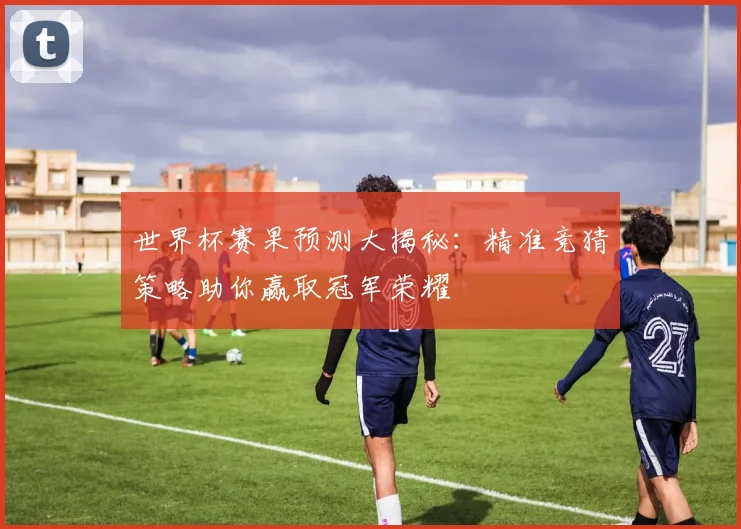 世界杯赛果预测大揭秘：精准竞猜策略助你赢取冠军荣耀