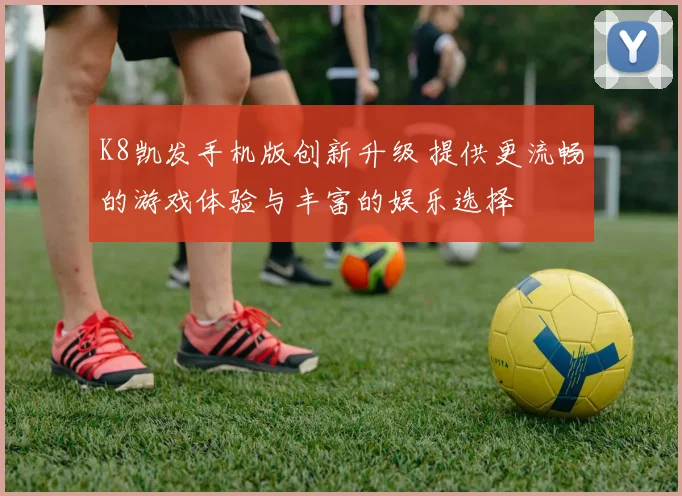 K8凯发手机版创新升级 提供更流畅的游戏体验与丰富的娱乐选择