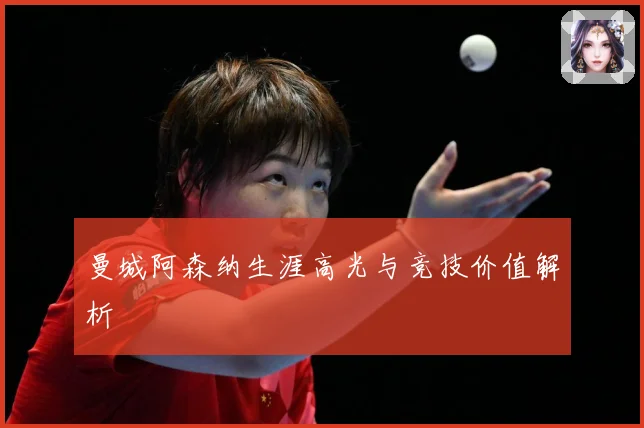 曼城阿森纳生涯高光与竞技价值解析