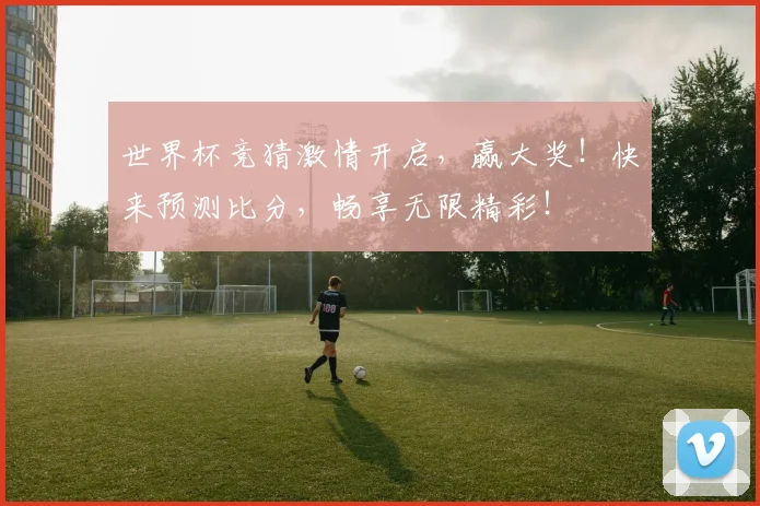 世界杯竞猜激情开启，赢大奖！快来预测比分，畅享无限精彩！