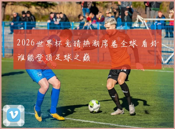 2026世界杯竞猜热潮席卷全球 看好谁能登顶足球之巅