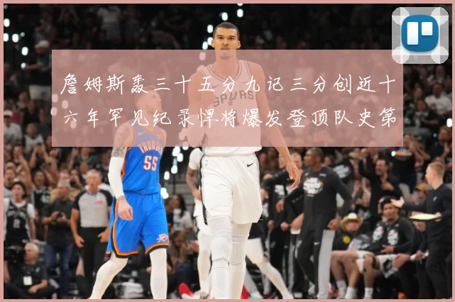 詹姆斯轰三十五分九记三分创近十六年罕见纪录悍将爆发登顶队史第赛场复盘
