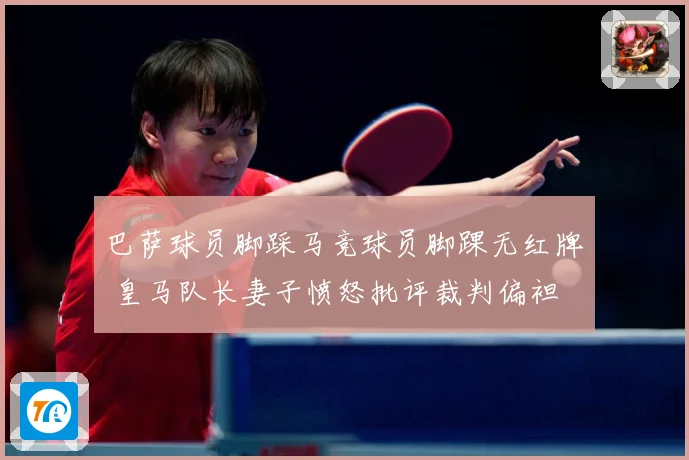 巴萨球员脚踩马竞球员脚踝无红牌 皇马队长妻子愤怒批评裁判偏袒