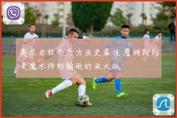 奥尼尔称乔丹为历史最佳 詹姆斯则是魔术师约翰逊的放大版
