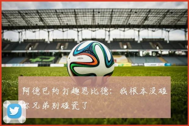 阿德巴约打趣恩比德：我根本没碰你兄弟别碰瓷了
