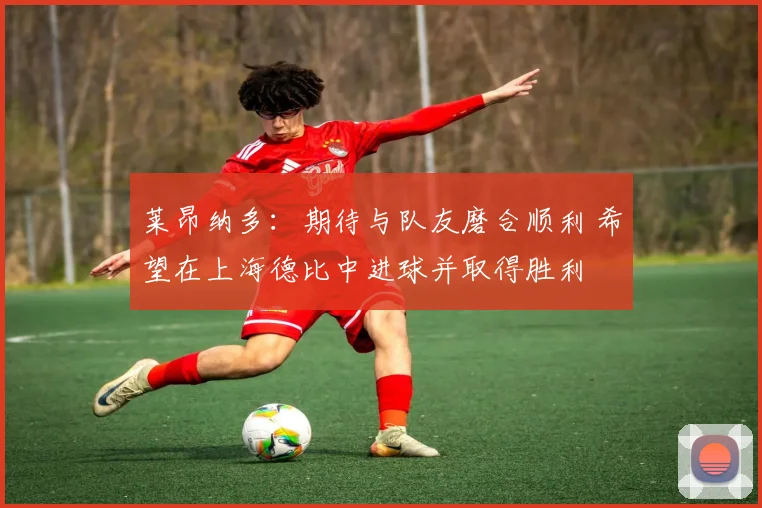 莱昂纳多：期待与队友磨合顺利 希望在上海德比中进球并取得胜利